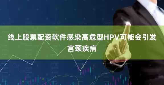 线上股票配资软件感染高危型HPV可能会引发宫颈疾病