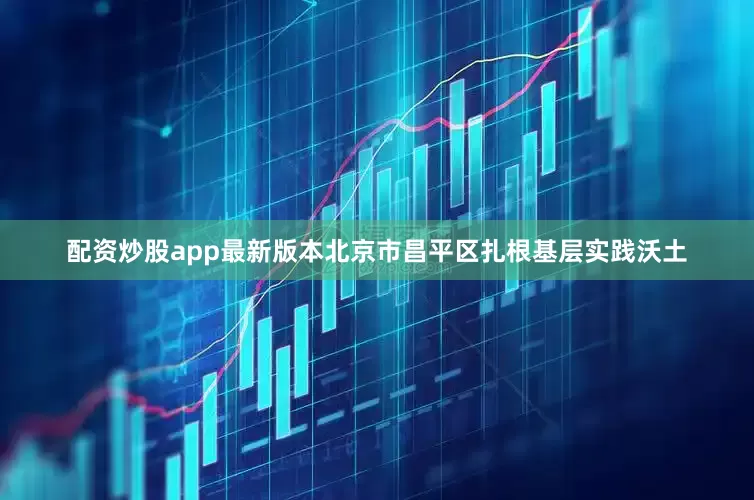 配资炒股app最新版本北京市昌平区扎根基层实践沃土