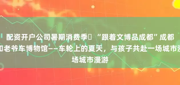 配资开户公司暑期消费季㉔“跟着文博品成都”成都三和老爷车博物馆——车轮上的夏天，与孩子共赴一场城市漫游