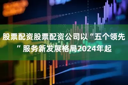 股票配资股票配资公司以“五个领先”服务新发展格局2024年起