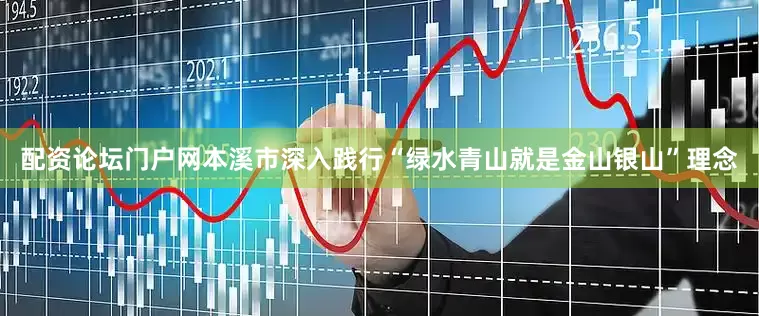 配资论坛门户网本溪市深入践行“绿水青山就是金山银山”理念
