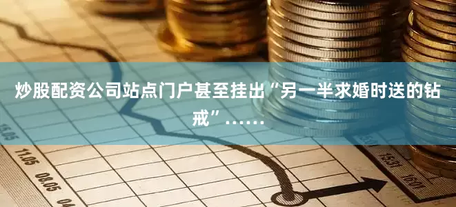 炒股配资公司站点门户甚至挂出“另一半求婚时送的钻戒”……