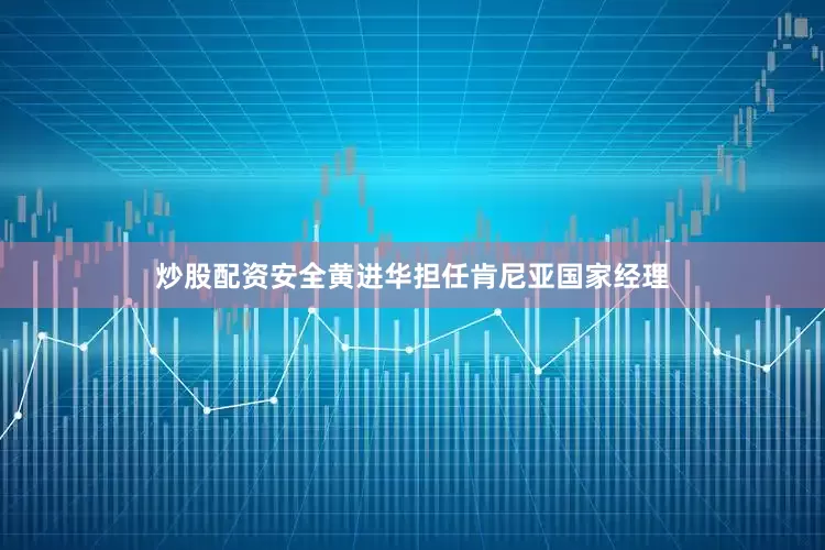 炒股配资安全黄进华担任肯尼亚国家经理